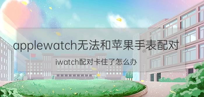 applewatch无法和苹果手表配对 iwatch配对卡住了怎么办？